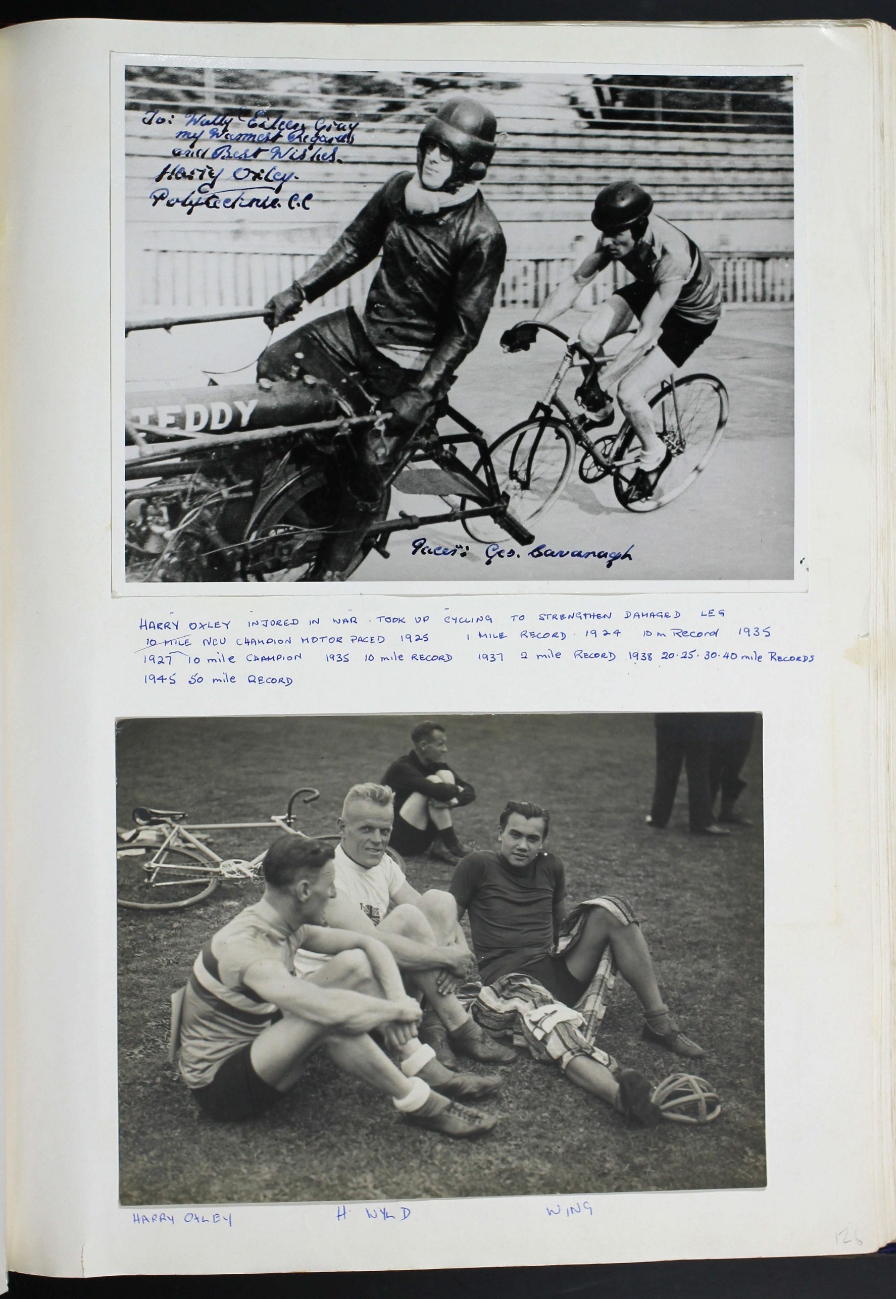A page from the Polytechnic Cycling Club scrapbook, the page contains two captioned photographs. The first depicts a cyclist in cycling clothes following a pacing motorcyclist wearing leathers and helmet. Manuscript text written on the photograph reads: ‘To: Wally & Eileen Gray my Warmest Regards and Best Wishes. Harry Oxley. Polytechnic C.C’ and ‘Pacer: Geo. Cavanagh’ The photograph is captioned: HARRY OXLEY INJURED IN WAR. TOOK UP CYCLING TO STRENGTHEN DAMAGED LEG. 10 MILE [CROSSED OUT] NEU CHAMPTION MOTOR PACED 1925. 1 MILE RECORD 1924. 10 M RECORD 1935. 1927 10 MILE CHAMPION. 1935 10 MILE RECORD. 1937 2 MILE RECORD. 1938 20,25,30,40 MILE RECORDS. 1945 50 MILE RECORD The photograph below depicts three men in cycling clothes sitting on grass. A bicycling is visible on the floor in the background along with another seated man. The photograph is captioned: HARRY OXLEY. H WYLD. WING